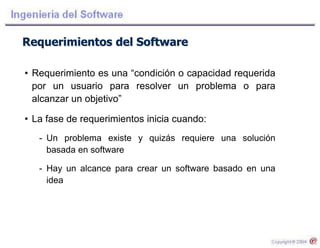 Requerimientos del Software
• Requerimiento es una “condición o capacidad requerida
por un usuario para resolver un problema o para
alcanzar un objetivo”
• La fase de requerimientos inicia cuando:
- Un problema existe y quizás requiere una solución
basada en software
- Hay un alcance para crear un software basado en una
idea
 