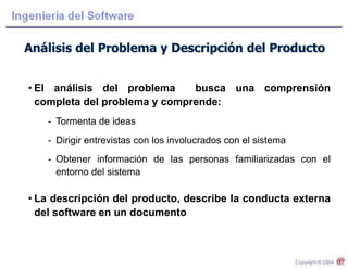 Análisis del Problema y Descripción del Producto
• El análisis del problema busca una comprensión
completa del problema y comprende:
- Tormenta de ideas
- Dirigir entrevistas con los involucrados con el sistema
- Obtener información de las personas familiarizadas con el
entorno del sistema
• La descripción del producto, describe la conducta externa
del software en un documento
 
