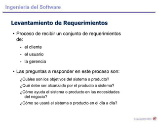 Levantamiento de Requerimientos
• Proceso de recibir un conjunto de requerimientos
de:
- el cliente
- el usuario
- la gerencia
• Las preguntas a responder en este proceso son:
¿Cuáles son los objetivos del sistema o producto?
¿Qué debe ser alcanzado por el producto o sistema?
¿Cómo ayuda el sistema o producto en las necesidades
del negocio?
¿Cómo se usará el sistema o producto en el día a día?
 