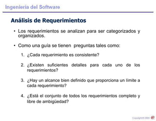 Análisis de Requerimientos
• Los requerimientos se analizan para ser categorizados y
organizados.
• Como una guía se tienen preguntas tales como:
1. ¿Cada requerimiento es consistente?
2. ¿Existen suficientes detalles para cada uno de los
requerimientos?
3. ¿Hay un alcance bien definido que proporciona un límite a
cada requerimiento?
4. ¿Está el conjunto de todos los requerimientos completo y
libre de ambigüedad?
 