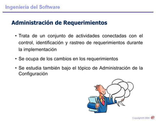 Administración de Requerimientos
• Trata de un conjunto de actividades conectadas con el
control, identificación y rastreo de requerimientos durante
la implementación
• Se ocupa de los cambios en los requerimientos
• Se estudia también bajo el tópico de Administración de la
Configuración
 
