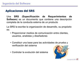 Aplicaciones del SRS
Una SRS (Especificación de Requerimientos de
Software) es un documento que contiene una descripción
completa de la conducta externa de un producto
La SRS la escribe la organización de desarrollo, su propósito
es:
• Proporcionar medios de comunicación entre clientes,
usuarios, analistas y diseñadores
• Constituir una base para las actividades de prueba y
verificación del sistema
• Controlar la evolución del sistema
 