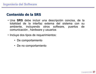 Contenido de la SRS
• Una SRS debe incluir una descripción concisa, de la
totalidad de la interfaz externa del sistema con su
ambiente, incluyendo otros software, puertos de
comunicación , hardware y usuarios
• Incluye dos tipos de requerimientos:
• De comportamiento
• De no comportamiento
 
