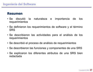 Resumen
• Se discutió la naturaleza e importancia de los
requerimientos
• Se definieron los requerimientos de software y el término
SRS
• Se describieron las actividades para el análisis de los
requerimientos
• Se describió el proceso de análisis de requerimientos
• Se describieron las funciones y componentes de una SRS
• Se explicaron los diferentes atributos de una SRS bien
redactada
 
