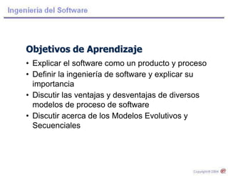 Objetivos de Aprendizaje
• Explicar el software como un producto y proceso
• Definir la ingeniería de software y explicar su
importancia
• Discutir las ventajas y desventajas de diversos
modelos de proceso de software
• Discutir acerca de los Modelos Evolutivos y
Secuenciales
 
