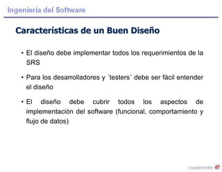 Características de un Buen Diseño
• El diseño debe implementar todos los requerimientos de la
SRS
• Para los desarrolladores y ´testers´ debe ser fácil entender
el diseño
• El diseño debe cubrir todos los aspectos de
implementación del software (funcional, comportamiento y
flujo de datos)
 
