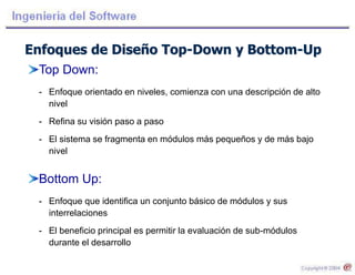 Enfoques de Diseño Top-Down y Bottom-Up
Top Down:
- Enfoque orientado en niveles, comienza con una descripción de alto
nivel
- Refina su visión paso a paso
- El sistema se fragmenta en módulos más pequeños y de más bajo
nivel
Bottom Up:
- Enfoque que identifica un conjunto básico de módulos y sus
interrelaciones
- El beneficio principal es permitir la evaluación de sub-módulos
durante el desarrollo
 