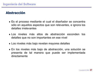 Abstracción
 Es el proceso mediante el cual el diseñador se concentra
sólo en aquellos aspectos que son relevantes, e ignora los
detalles irrelevantes
 Los niveles más altos de abstracción esconden los
detalles que no son importantes en ese nivel
 Los niveles más bajo revelan mayores detalles
 En los niveles más bajo de abstracción, una solución se
presenta de tal manera que puede ser implementada
directamente
 