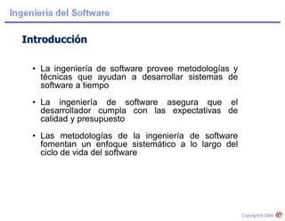 Introducción
• La ingeniería de software provee metodologías y
técnicas que ayudan a desarrollar sistemas de
software a tiempo
• La ingeniería de software asegura que el
desarrollador cumpla con las expectativas de
calidad y presupuesto
• Las metodologías de la ingeniería de software
fomentan un enfoque sistemático a lo largo del
ciclo de vida del software
 