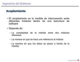 Acoplamiento
• El acoplamiento es la medida de interconexión entre
diferentes módulos dentro de una estructura de
software
• Depende de:
- La complejidad de la interfaz entre dos módulos
diferentes
- La manera en que se hace una referencia al módulo
- La manera en que los datos se pasan a través de la
interfaz
 