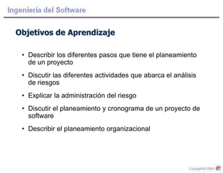 Objetivos de Aprendizaje
• Describir los diferentes pasos que tiene el planeamiento
de un proyecto
• Discutir las diferentes actividades que abarca el análisis
de riesgos
• Explicar la administración del riesgo
• Discutir el planeamiento y cronograma de un proyecto de
software
• Describir el planeamiento organizacional
 