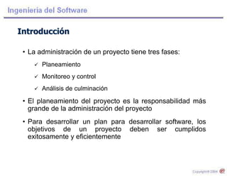 Introducción
• La administración de un proyecto tiene tres fases:
 Planeamiento
 Monitoreo y control
 Análisis de culminación
• El planeamiento del proyecto es la responsabilidad más
grande de la administración del proyecto
• Para desarrollar un plan para desarrollar software, los
objetivos de un proyecto deben ser cumplidos
exitosamente y eficientemente
 