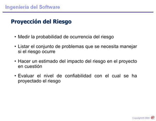 Proyección del Riesgo
• Medir la probabilidad de ocurrencia del riesgo
• Listar el conjunto de problemas que se necesita manejar
si el riesgo ocurre
• Hacer un estimado del impacto del riesgo en el proyecto
en cuestión
• Evaluar el nivel de confiabilidad con el cual se ha
proyectado el riesgo
 