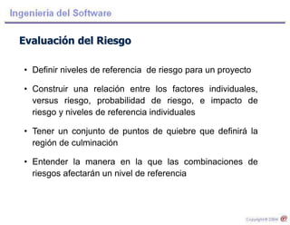 Evaluación del Riesgo
• Definir niveles de referencia de riesgo para un proyecto
• Construir una relación entre los factores individuales,
versus riesgo, probabilidad de riesgo, e impacto de
riesgo y niveles de referencia individuales
• Tener un conjunto de puntos de quiebre que definirá la
región de culminación
• Entender la manera en la que las combinaciones de
riesgos afectarán un nivel de referencia
 