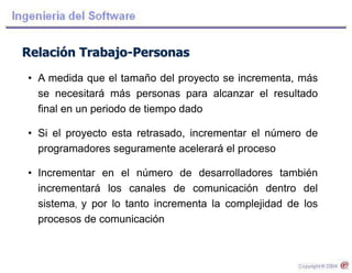 Relación Trabajo-Personas
• A medida que el tamaño del proyecto se incrementa, más
se necesitará más personas para alcanzar el resultado
final en un periodo de tiempo dado
• Si el proyecto esta retrasado, incrementar el número de
programadores seguramente acelerará el proceso
• Incrementar en el número de desarrolladores también
incrementará los canales de comunicación dentro del
sistema, y por lo tanto incrementa la complejidad de los
procesos de comunicación
 