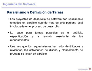 Paralelismo y Definición de Tareas
• Los proyectos de desarrollo de software son usualmente
tomados en paralelo cuando más de una persona está
involucrada en el proceso de desarrollo
• La base para tareas paralelas es el análisis,
especificación y la revisión resultante de los
requerimientos
• Una vez que los requerimientos han sido identificados y
revisados, las actividades de diseño y planeamiento de
pruebas se llevan en paralelo
 