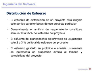 Distribución de Esfuerzo
• El esfuerzo de distribución de un proyecto está dirigido
sólo por las características de ese proyecto particular
• Generalmente el análisis de requerimiento constituye
sólo un 10 a 25 % del esfuerzo del proyecto
• El esfuerzo del planeamiento del proyecto es usualmente
sólo 2 a 3 % del total de esfuerzo del proyecto
• El esfuerzo gastado en prototipo o análisis usualmente
se incrementa en proporción directa al tamaño y
complejidad del proyecto
 