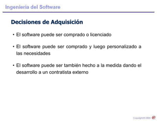 Decisiones de Adquisición
• El software puede ser comprado o licenciado
• El software puede ser comprado y luego personalizado a
las necesidades
• El software puede ser también hecho a la medida dando el
desarrollo a un contratista externo
 