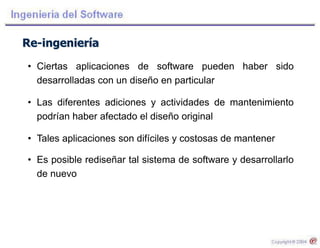 Re-ingeniería
• Ciertas aplicaciones de software pueden haber sido
desarrolladas con un diseño en particular
• Las diferentes adiciones y actividades de mantenimiento
podrían haber afectado el diseño original
• Tales aplicaciones son difíciles y costosas de mantener
• Es posible rediseñar tal sistema de software y desarrollarlo
de nuevo
 
