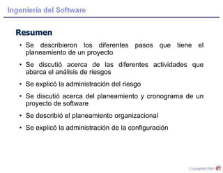 Resumen
• Se describieron los diferentes pasos que tiene el
planeamiento de un proyecto
• Se discutió acerca de las diferentes actividades que
abarca el análisis de riesgos
• Se explicó la administración del riesgo
• Se discutió acerca del planeamiento y cronograma de un
proyecto de software
• Se describió el planeamiento organizacional
• Se explicó la administración de la configuración
 