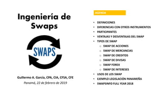 Ingeniería de
Swaps
Guillermo A. García, CPA, CIA, CFSA, CFE
Panamá, 22 de febrero de 2019
AGENDA
• DEFINICIONES
• DIFERENCIAS CON OTROS INSTRUMENTOS
• PARTICIPANTES
• VENTAJAS Y DESVENTAJAS DEL SWAP
• TIPOS DE SWAP
o SWAP DE ACCIONES
o SWAP DE MERCANCIAS
o SWAP DE CREDITOS
o SWAP DE DIVISAS
o SWAP FOREX
o SWAP DE INTERESES
• USOS DE LOS SWAP
• EJEMPLO LEGISLACIÓN PANAMEÑA
• SWAPSINFO FULL YEAR 2018
 