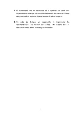13
7. Es fundamental que los resultados de la ingeniería de valor sean
implementados a tiempo, de lo contrario se incurre en una situación muy
riesgosa desde el punto de vista de la rentabilidad del proyecto.
8. Se debe de designar un responsable de implementar las
recomendaciones que resulten del análisis, esta persona debe de
realizar un control de los avances y los resultados.
 
