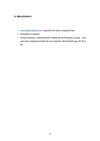 14
D. BIBLIOGRAFIA
• www.temas-estudio.com, Ingenieria de valor y diagrama fast.
• Wikipedia en español.
• Yamal Chamoun, Administración Profesional de Proyectos, la guia. Una
guia para programar el éxito de sus proyectos. McGrawHill, pag. 84, 85 y
86.
 