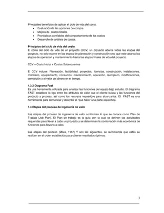 _____________________________________________________________________
3
Principales beneficios de aplicar el ciclo de vida del costo.
 Evaluación de las opciones de compra
 Mejora de costos totales
 Pronósticos confiables del comportamiento de los costos
 Desarrollo de análisis de costos.
Principios del ciclo de vida del costo
El costo del ciclo de vida de un proyecto (CCV) un proyecto abarca todas las etapas del
proyecto, no solo ocurre en las etapas de planeación y construcción sino que este abarca las
etapas de operación y mantenimiento hasta las etapas finales de vida del proyecto.
CCV = Costo Inicial + Costos Subsecuentes
El CCV incluye: Planeación, factibilidad, proyectos, licencias, construcción, instalaciones,
mobiliario, equipamiento, consumos, mantenimiento, operación, reemplazo, modificaciones,
demolición y el valor del dinero en el tiempo.
1.3.2 Diagrama Fast
Es una herramienta utilizada para analizar las funciones del equipo bajo estudio. El diagrama
FAST establece la liga entre los atributos de valor que el cliente busca y las funciones del
producto y proceso, así como los recursos requeridos para alcanzarlos. El FAST es una
herramienta para comunicar y describir el “qué hace” una parte específica.
1.4 Etapas del proceso de ingeniería de valor
Las etapas del proceso de ingeniería de valor conforman lo que se conoce como Plan de
Trabajo (Job Plan). El Plan de trabajo es la guía con la cual se definen las actividades
requeridas para llevar a cabo un proyecto y se determinan la combinación más económica de
funciones para llevarlo a cabo.
Las etapas del proceso (Miles, 1967) [4] son las siguientes, se recomienda que estas se
realicen en el orden establecido para obtener resultados óptimos:
 