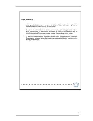 _____________________________________________________________________
44
CONLUSIONES:
 La propuesta de innovación arrojada por el estudio de valor es reemplazar el
sistema de muros actual, por los muros contec.
 El estudio de valor se basó en los requerimientos establecidos por los directivos
de la inmobiliaria y los integrantes del equipo de valor y fueron establecidos en
función de los beneficios esperados al innovar el sistema de muros actual.
 El resultado proporcionado por el estudio es válido únicamente para este caso
de aplicación particular y bajo los requerimientos establecidos por los integrantes
del equipo de trabajo.
 