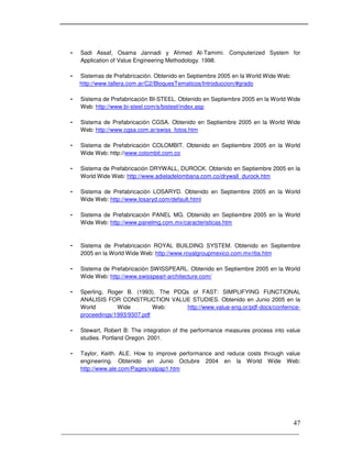 _____________________________________________________________________
47
- Sadi Assaf, Osama Jannadi y Ahmed Al-Tamimi. Computerized System for
Application of Value Engineering Methodology. 1998.
- Sistemas de Prefabricación. Obtenido en Septiembre 2005 en la World Wide Web:
http://www.tallera.com.ar/C2/BloquesTematicos/Introduccion/#grado
- Sistema de Prefabricación BI-STEEL. Obtenido en Septiembre 2005 en la World Wide
Web: http://www.bi-steel.com/s/bisteel/index.asp
- Sistema de Prefabricación CGSA. Obtenido en Septiembre 2005 en la World Wide
Web: http://www.cgsa.com.ar/swiss_fotos.htm
- Sistema de Prefabricación COLOMBIT. Obtenido en Septiembre 2005 en la World
Wide Web: http://www.colombit.com.co
- Sistema de Prefabricación DRYWALL, DUROCK. Obtenido en Septiembre 2005 en la
World Wide Web: http://www.adieladelombana.com.co/drywall_durock.htm
- Sistema de Prefabricación LOSARYD. Obtenido en Septiembre 2005 en la World
Wide Web: http://www.losaryd.com/default.html
- Sistema de Prefabricación PANEL MG. Obtenido en Septiembre 2005 en la World
Wide Web: http://www.panelmg.com.mx/caracteristicas.htm
- Sistema de Prefabricación ROYAL BUILDING SYSTEM. Obtenido en Septiembre
2005 en la World Wide Web: http://www.royalgroupmexico.com.mx/rbs.htm
- Sistema de Prefabricación SWISSPEARL. Obtenido en Septiembre 2005 en la World
Wide Web: http://www.swisspearl-architecture.com/
- Sperling, Roger B. (1993). The PDQs of FAST: SIMPLIFYING FUNCTIONAL
ANALISIS FOR CONSTRUCTION VALUE STUDIES. Obtenido en Junio 2005 en la
World Wide Web: http://www.value-eng.or/pdf-docs/confernce-
proceedings/1993/9307.pdf
- Stewart, Robert B: The integration of the performance measures process into value
studies. Portland Oregon. 2001.
- Taylor, Keith. ALE. How to improve performance and reduce costs through value
engineering. Obtenido en Junio Octubre 2004 en la World Wide Web:
http://www.ale.com/Pages/valpap1.htm
 