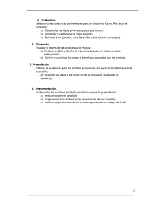 _____________________________________________________________________
5
5. Evaluación.
Seleccionar las ideas más prometedoras para un desarrollo futuro. Para esto es
necesario:
a) Desarrollar las ideas generadas para cada función.
b) Identificar y seleccionar la mejor solución.
c) Nominar a un ganador, para desarrollar cada solución conceptual.
6. Desarrollo.
Realizar el diseño de las propuestas de mejora:
a) Realizar análisis y diseño de ingeniería basados en cada concepto
seleccionado.
b) Definir y cuantificar los costos y beneficios asociados con los cambios.
7. Presentación.
Obtener la aceptación para los cambios propuestos, por parte de los directivos de la
compañía.
a) Presentar las ideas a los directivos de la compañía resaltando los
beneficios.
8. Implementación.
Implementar los cambios aceptados durante la etapa de presentación:
a) realizar desarrollo detallado
b) implementar los cambios en las operaciones de la compañía
c) realizar seguimiento e identificar áreas que requieran trabajo adicional
 