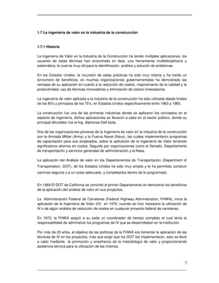 _____________________________________________________________________
7
1.7 La ingeniería de valor en la industria de la construcción
1.7.1 Historia
La Ingeniería de Valor en la Industria de la Construcción ha tenido múltiples aplicaciones, los
usuarios de estas técnicas han encontrado en ésta, una herramienta multidisciplinaria y
sistemática, la cual es muy útil para la identificación, análisis y solución de problemas.
En los Estados Unidos, la incursión de estas prácticas ha sido muy notoria y ha traído un
sinnúmero de beneficios; en muchas organizaciones gubernamentales ha demostrado las
ventajas de su aplicación en cuanto a la reducción de costos, mejoramiento de la calidad y la
productividad, uso de técnicas innovadoras y eliminación de costos innecesarios.
La ingeniería de valor aplicada a la industria de la construcción ha sido utilizada desde finales
de los 60’s y principios de los 70’s, en Estados Unidos específicamente entre 1963 y 1965.
La construcción fue una de las primeras industrias donde se aplicaron los conceptos en el
aspecto de ingeniería, dichas aplicaciones se llevaron a cabo en el sector público, donde su
principal difundidor fue el Ing. Alphonse Dell Isola.
Dos de las organizaciones pioneras de la Ingeniería de valor en la industria de la construcción
son la Armada Militar (Army) y la Fuerza Naval (Navy), las cuales implementaron programas
de capacitación para sus empleados, sobre la aplicación de la Ingeniería de Valor teniendo
significativos ahorros en costos. Seguida por organizaciones como el Senado, Departamento
de transportación y servicios generales de administración y la Nasa.
La aplicación del Análisis de valor en los Departamentos de Transportación (Department of
Transportation, DOT), de los Estados Unidos ha sido muy amplia y le ha permitido construir
caminos seguros y a un costo adecuado, y completarlos dentro de lo programado.
En 1969 El DOT de California se convirtió el primer Departamento en demostrar los beneficios
de la aplicación del análisis de valor en sus proyectos.
La Administración Federal de Carreteras (Federal Highway Administration, FHWA), inicia la
aplicación de la Ingeniería de Valor (IV) en 1970, cuando se hizo necesario la utilización de
IV o de algún análisis de reducción de costos en cualquier proyecto federal de carreteras.
En 1973, la FHWA asignó a su sede un coordinador de tiempo completo el cual tenía la
responsabilidad de administrar los programas de IV que se desarrollaban en la institución.
Por más de 20 años, el objetivo de las políticas de la FHWA era fomentar la aplicación de las
técnicas de IV en los proyectos, más que exigir que los DOT los implementaran, esto se llevó
a cabo mediante la promoción y enseñanza de la metodología de valor y proporcionando
asistencia técnica para la utilización de las mismas.
 