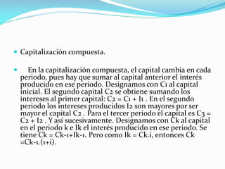  Capitalización compuesta.


En la capitalización compuesta, el capital cambia en cada
periodo, pues hay que sumar al capital anterior el interés
producido en ese periodo. Designamos con C1 al capital
inicial. El segundo capital C2 se obtiene sumando los
intereses al primer capital: C2 = C1 + I1 . En el segundo
periodo los intereses producidos I2 son mayores por ser
mayor el capital C2 . Para el tercer periodo el capital es C3 =
C2 + I2 . Y así sucesivamente. Designamos con Ck al capital
en el periodo k e Ik el interés producido en ese periodo. Se
tiene Ck = Ck-1+Ik-1. Pero como Ik = Ck.i, entonces Ck
=Ck-1.(1+i).

 
