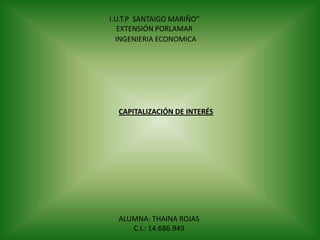 I.U.T.P SANTAIGO MARIÑO”
EXTENSIÓN PORLAMAR
INGENIERIA ECONOMICA

CAPITALIZACIÓN DE INTERÉS

ALUMNA: THAINA ROJAS
C.I.: 14.686.949

 