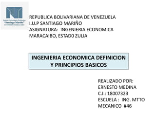 REPUBLICA BOLIVARIANA DE VENEZUELA
I.U.P SANTIAGO MARIÑO
ASIGNATURA: INGENIERIA ECONOMICA
MARACAIBO, ESTAD0 ZULIA
INGENIERIA ECONOMICA DEFINICION
Y PRINCIPIOS BASICOS
REALIZADO POR:
ERNESTO MEDINA
C.I.: 18007323
ESCUELA : ING. MTTO
MECANICO #46
 