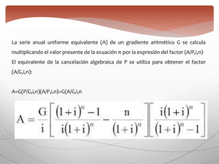 La serie anual uniforme equivalente (A) de un gradiente aritmético G se calcula
multiplicando el valor presente de la ecuación π por la expresión del factor (A/P,i,n)
El equivalente de la cancelación algebraica de P se utiliza para obtener el factor
(A/G,i,n):
A=G(P/G,i,n)(A/P,i,n)=G(A/G,i,n
 