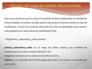 Cálculos de tasas de interés desconocidas.
Este caso consiste en que se conoce la cantidad de dinero depositado, la cantidad de
dinero recibido y el número de años, pero se desconoce la tasa de interés o la tasa de
rendimiento. Una de las funciones más útiles de todas las disponibles para resolver
este problema es la tasa interna de rendimiento (TIR):
=TIR(primera_celda:última_celda, estimar)
primera_celda:última_celda: es un rango de celdas (matriz), que contiene los
números para los cuales se desea calcular la TIR.
Asegúrese de introducir los valores en el orden correcto.
estimar: es un estimado de la TIR por parte del usuario. Si se omite, se supondrá que
es 0.1 (10%).
 