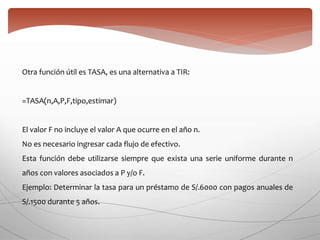 Otra función útil es TASA, es una alternativa a TIR:
=TASA(n,A,P,F,tipo,estimar)
El valor F no incluye el valor A que ocurre en el año n.
No es necesario ingresar cada flujo de efectivo.
Esta función debe utilizarse siempre que exista una serie uniforme durante n
años con valores asociados a P y/o F.
Ejemplo: Determinar la tasa para un préstamo de S/.6000 con pagos anuales de
S/.1500 durante 5 años.
 