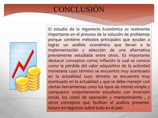 CONCLUSIÓN
El estudio de la Ingeniería Económica es realmente
importante en el proceso de la solución de problemas
porque contiene métodos principales que ayudan a
lograr un análisis económico que llevan a la
implementación y selección de una alternativa
previamente estudiada entre otros. Es importante
destacar conceptos como; Inflación la cual se conoce
como la pérdida del valor adquisitivo de la actividad
monetaria cuyo término se encuentra muy acentuado
en la actualidad cuyo término se encuentra muy
acentuado en la actualidad y que se debe manejar con
ciertas herramientas cono los tipos de interés simple y
compuesto conjuntamente estudiado con Inversión
inicial, los costó de operación y mantenimiento , y
otros conceptos que facilitan el análisis presente-
futuro en negocios sobre todo en el país
 