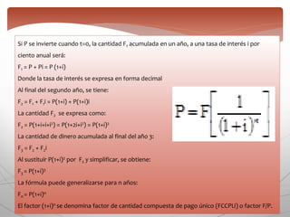 Si P se invierte cuando t=0, la cantidad F1 acumulada en un año, a una tasa de interés i por
ciento anual será:
F1 = P + Pi = P (1+i)
Donde la tasa de interés se expresa en forma decimal
Al final del segundo año, se tiene:
F2 = F1 + F1i = P(1+i) + P(1+i)i
La cantidad F2 se expresa como:
F2 = P(1+i+i+i2) = P(1+2i+i2) = P(1+i)2
La cantidad de dinero acumulada al final del año 3:
F3 = F2 + F2i
Al sustituir P(1+i)2 por F2 y simplificar, se obtiene:
F3 = P(1+i)3
La fórmula puede generalizarse para n años:
Fn = P(1+i)n
El factor (1+i)n se denomina factor de cantidad compuesta de pago único (FCCPU) o factor F/P.
 