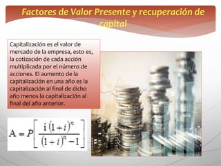 Factores de Valor Presente y recuperación de
capital
Capitalización es el valor de
mercado de la empresa, esto es,
la cotización de cada acción
multiplicada por el número de
acciones. El aumento de la
capitalización en una año es la
capitalización al final de dicho
año menos la capitalización al
final del año anterior.
 