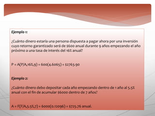 Ejemplo 1:
¿Cuánto dinero estaría una persona dispuesta a pagar ahora por una inversión
cuyo retorno garantizado será de $600 anual durante 9 años empezando el año
próximo a una tasa de interés del 16% anual?
P = A(P/A,16%,9) = 600(4.6065) = $2763.90
Ejemplo 2:
¿Cuánto dinero debo depositar cada año empezando dentro de 1 año al 5.5%
anual con el fin de acumular $6000 dentro de 7 años?
A = F(F/A,5.5%,7) = 6000(0.12096) = $725.76 anual.
 