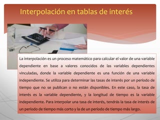 Interpolación en tablas de interés
La interpolación es un proceso matemático para calcular el valor de una variable
dependiente en base a valores conocidos de las variables dependientes
vinculadas, donde la variable dependiente es una función de una variable
independiente. Se utiliza para determinar las tasas de interés por un período de
tiempo que no se publican o no están disponibles. En este caso, la tasa de
interés es la variable dependiente, y la longitud de tiempo es la variable
independiente. Para interpolar una tasa de interés, tendrás la tasa de interés de
un período de tiempo más corto y la de un período de tiempo más largo.
 