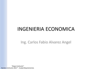 INGENIERIA ECONOMICA

                             Ing. Carlos Fabio Alvarez Angel




                “Slogan Institución”
Nombre Institución 2010 ® - Ciudad (Departamento).
 
