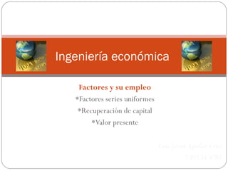 Ingeniería económica
Factores y su empleo
*Factores series uniformes
*Recuperación de capital
*Valor presente
Luis Javier Aguilar Cruz
730534 8ºB1

 