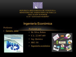 Realizado por:
• Br. Silva, Ruben
• C.L: 22.807.469
• Ing. Química
• SEC: S1
• Ingeniería económica
REPUBLICA BOLIVARIANA DE VENEZUELA.
MINISTERIO DEL PODER POPULAR PARA LA
EDUCACIÓN SUPERIOR.
I.U.P.” SANTIAGO MARIÑO”
Ingeniería Económica
Profesora:
• Carneiro, Julian
 