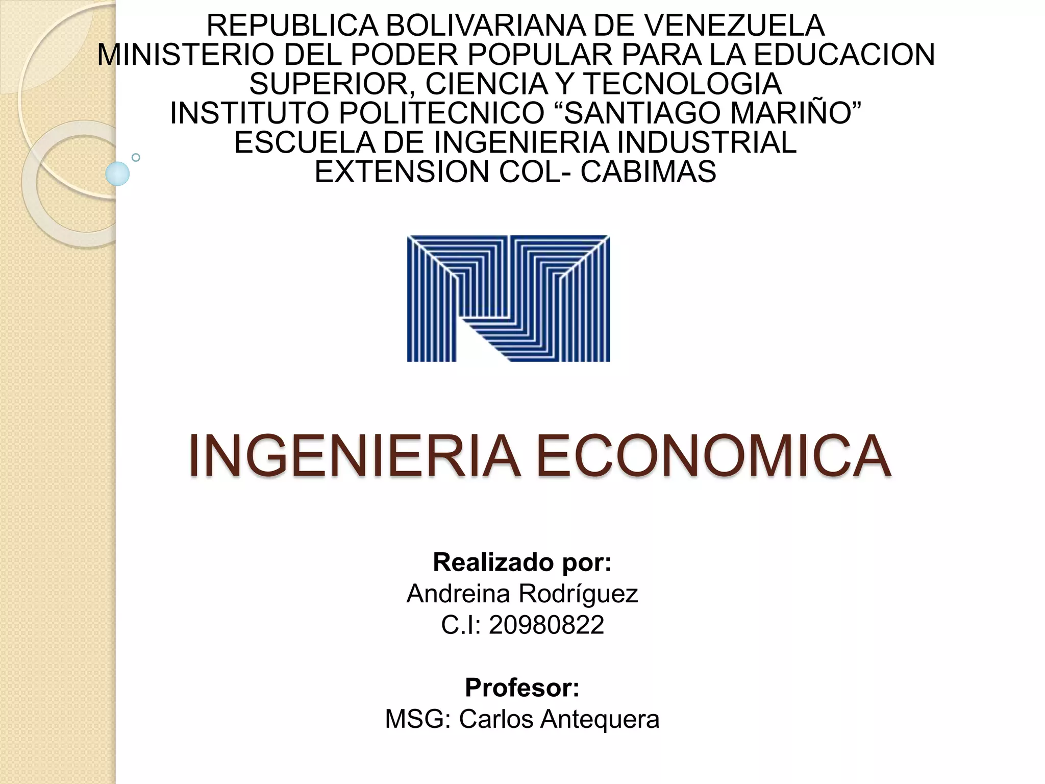 INGENIERIA ECONOMICA
REPUBLICA BOLIVARIANA DE VENEZUELA
MINISTERIO DEL PODER POPULAR PARA LA EDUCACION
SUPERIOR, CIENCIA Y TECNOLOGIA
INSTITUTO POLITECNICO “SANTIAGO MARIÑO”
ESCUELA DE INGENIERIA INDUSTRIAL
EXTENSION COL- CABIMAS
Realizado por:
Andreina Rodríguez
C.I: 20980822
Profesor:
MSG: Carlos Antequera