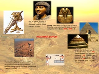 Hijo de Keops, Imhotep, a
                                      quien    los   historiadores
                                      consideran como el primer
                                                                   Keops, fue el segundo Faraón de la Cuarta
                                      ingeniero conocido .
                                                                 Dinastía, perteneciente al Imperio Antiguo
                                                                 de Egipto. Reinó de ca. 2579 a 2556 a. C




                                                     INGENIERÍA EGIPCIA




                                                                                                         La pirámide de Keops, una de
                                                                                                         las más famosas, alcanzó 146
                                                                                                         metros de altura, para lo cual se
                                                                                                         emplearon 2,3 millones de
                                                                                                         bloques de piedra que pesaban
                                                                                                         alrededor de 2,5 toneladas cada
Las creencias religiosas contemporáneas, el                                                              uno, conocida como La Gran
                                                                                                         Pirámide
suministro casi ilimitado de mano de obra y de
recursos propiciaron obras tales como las
pirámides, diques, canales y sistemas complejos de
irrigación. (3.000 a.d. J.C.)
 