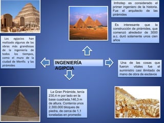 Los egipcios han
realizado algunas de las
obras más grandiosas
de la ingeniería de
todos los tiempos,
como el muro de la
ciudad de Menfis y las
pirámides
Imhotep es considerado el
primer ingeniero de la historia.
Fue el arquitecto de las
pirámides
Es interesante que la
construcción de pirámides, que
comenzó alrededor de 3000
a.c. duró solamente unos cien
años
Una de las cosas que
fueron vitales fue el
suministro casi ilimitado de
mano de obra de esclavos
La Gran Pirámide, tenía
230,4 m por lado en la
base cuadrada,146,3 m
de altura. Contenía unos
2.300.000 bloques de
piedra, de cerca de 1,1
toneladas en promedio
INGENIERÍA
AGIPCIA
 