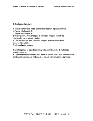 Servicio de asesoría y resolución de ejercicios ciencias_help@hotmail.com
www.maestronline.com
2. Con base en la lectura:
a) Realiza el análisis de grados de libertad basado en especies atómicas.
b) Plantea el balance de C.
c) Plantea el balance de H.
d) Investiga los CP necesarios para el cálculo de entalpías específicas
relacionadas con el caso de estudio.
e) Considerando que 𝑄 �, calcula las entalpías específicas utilizando
especies moleculares.
f) Calcula el � del proceso.
3. Justifica porque se consideran sólo 2 balances individuales de materia de
especies atómicas.
4. Con base en la actividad realizada, emite un criterio acerca de la importancia del
planteamiento simultáneo del balance de materia y energía de un bioproceso.
 